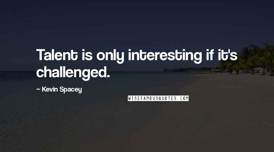 Kevin Spacey Quotes: Talent is only interesting if it's challenged.