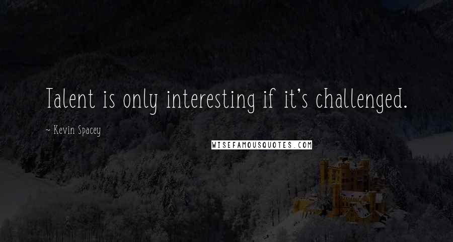 Kevin Spacey Quotes: Talent is only interesting if it's challenged.