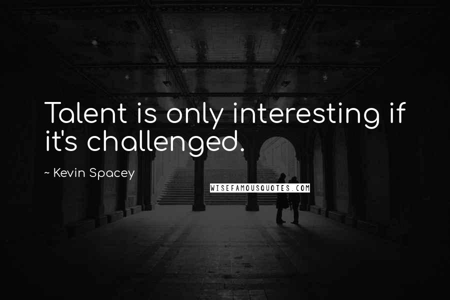 Kevin Spacey Quotes: Talent is only interesting if it's challenged.