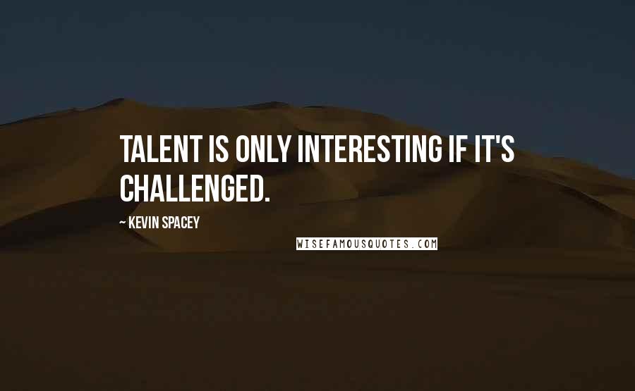 Kevin Spacey Quotes: Talent is only interesting if it's challenged.