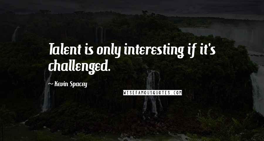 Kevin Spacey Quotes: Talent is only interesting if it's challenged.