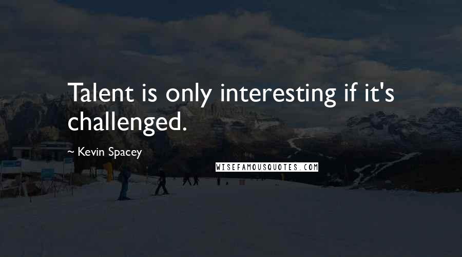 Kevin Spacey Quotes: Talent is only interesting if it's challenged.