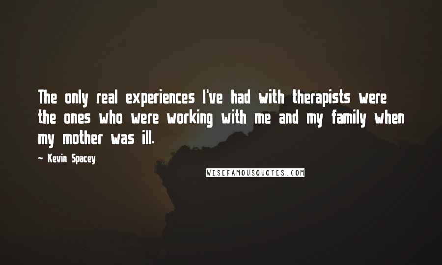 Kevin Spacey Quotes: The only real experiences I've had with therapists were the ones who were working with me and my family when my mother was ill.