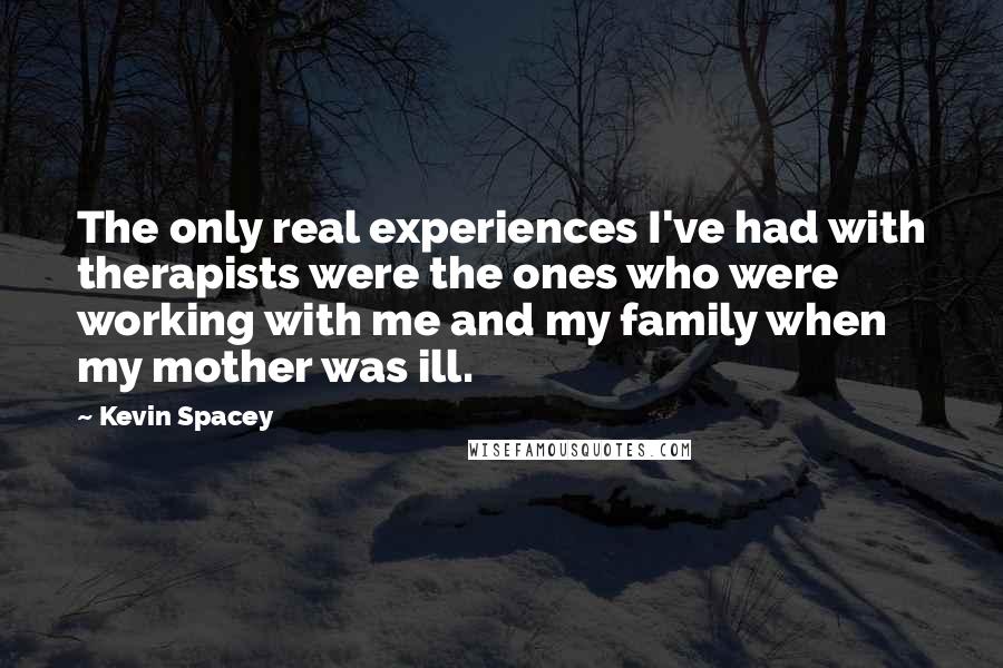 Kevin Spacey Quotes: The only real experiences I've had with therapists were the ones who were working with me and my family when my mother was ill.