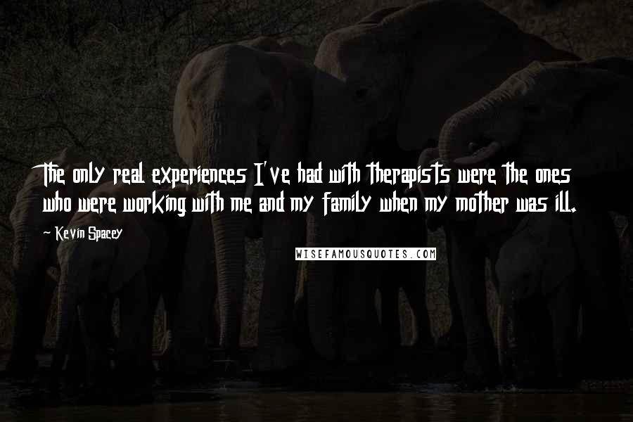 Kevin Spacey Quotes: The only real experiences I've had with therapists were the ones who were working with me and my family when my mother was ill.