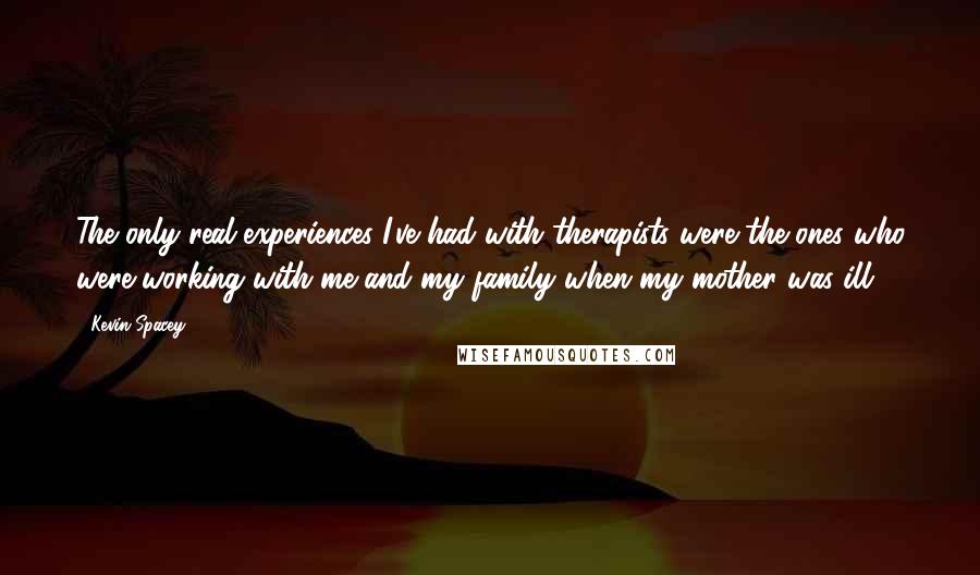 Kevin Spacey Quotes: The only real experiences I've had with therapists were the ones who were working with me and my family when my mother was ill.