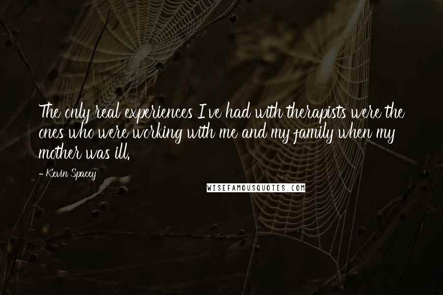 Kevin Spacey Quotes: The only real experiences I've had with therapists were the ones who were working with me and my family when my mother was ill.