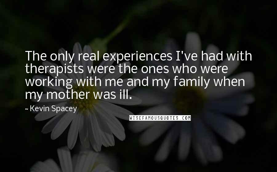 Kevin Spacey Quotes: The only real experiences I've had with therapists were the ones who were working with me and my family when my mother was ill.