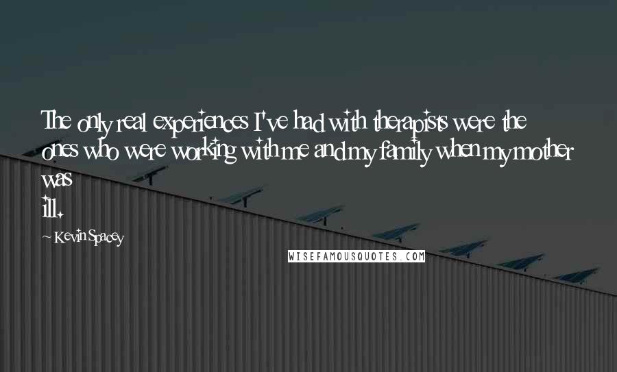 Kevin Spacey Quotes: The only real experiences I've had with therapists were the ones who were working with me and my family when my mother was ill.