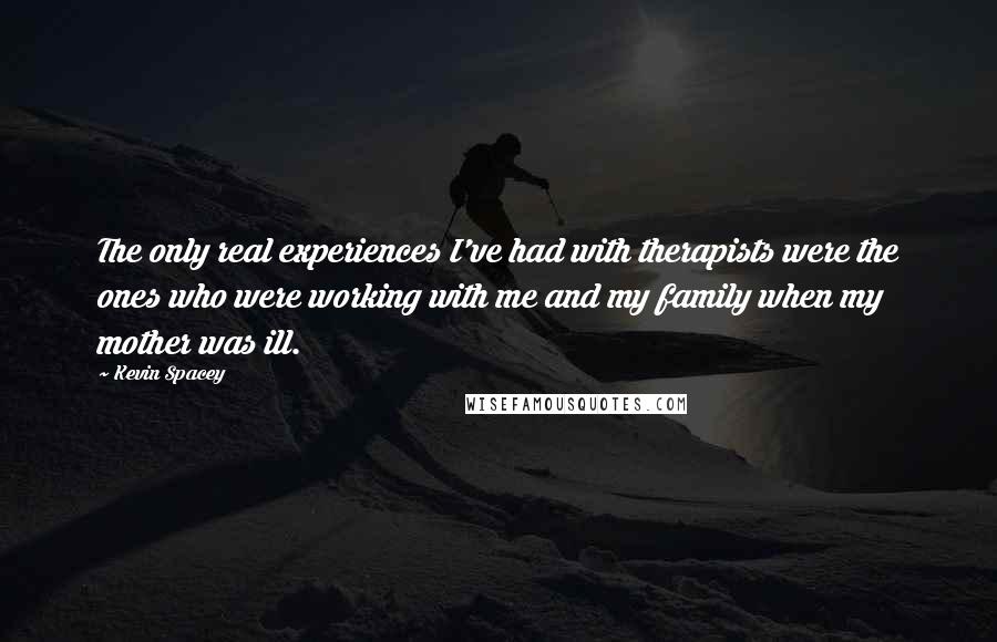 Kevin Spacey Quotes: The only real experiences I've had with therapists were the ones who were working with me and my family when my mother was ill.