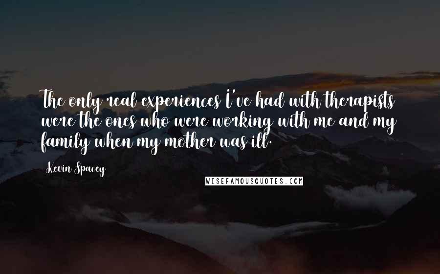 Kevin Spacey Quotes: The only real experiences I've had with therapists were the ones who were working with me and my family when my mother was ill.
