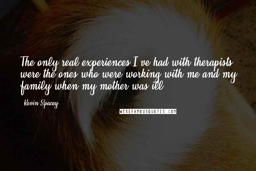 Kevin Spacey Quotes: The only real experiences I've had with therapists were the ones who were working with me and my family when my mother was ill.