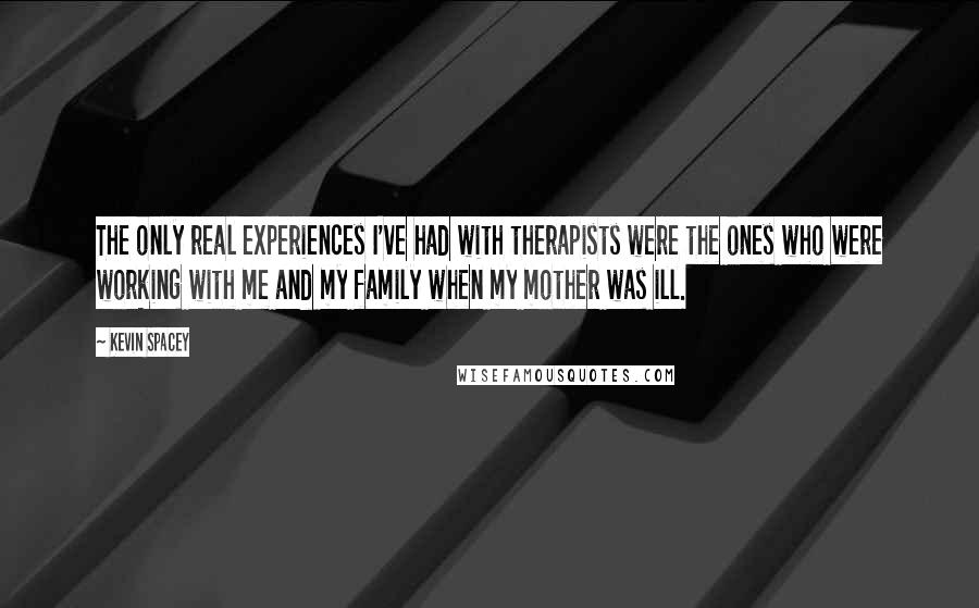 Kevin Spacey Quotes: The only real experiences I've had with therapists were the ones who were working with me and my family when my mother was ill.