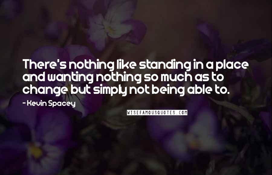 Kevin Spacey Quotes: There's nothing like standing in a place and wanting nothing so much as to change but simply not being able to.