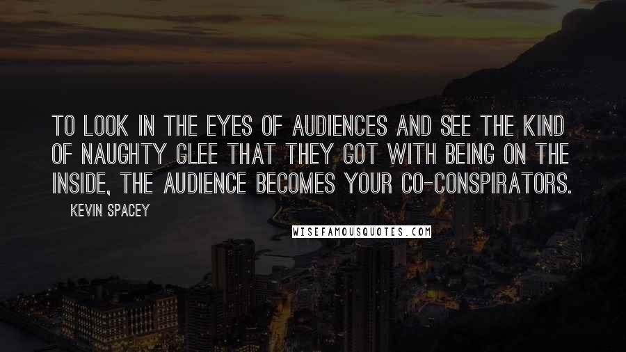 Kevin Spacey Quotes: To look in the eyes of audiences and see the kind of naughty glee that they got with being on the inside, the audience becomes your co-conspirators.