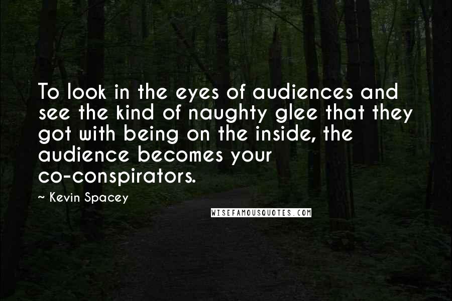 Kevin Spacey Quotes: To look in the eyes of audiences and see the kind of naughty glee that they got with being on the inside, the audience becomes your co-conspirators.