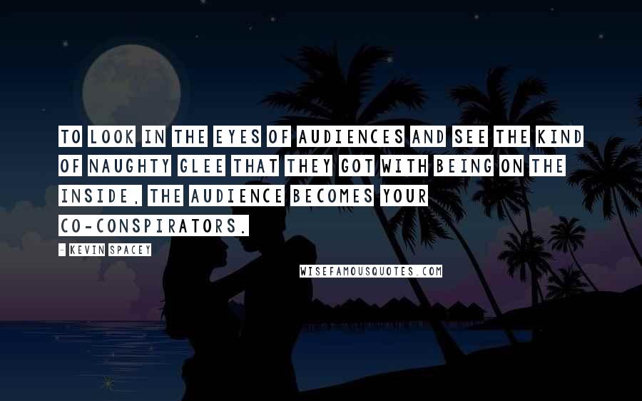 Kevin Spacey Quotes: To look in the eyes of audiences and see the kind of naughty glee that they got with being on the inside, the audience becomes your co-conspirators.