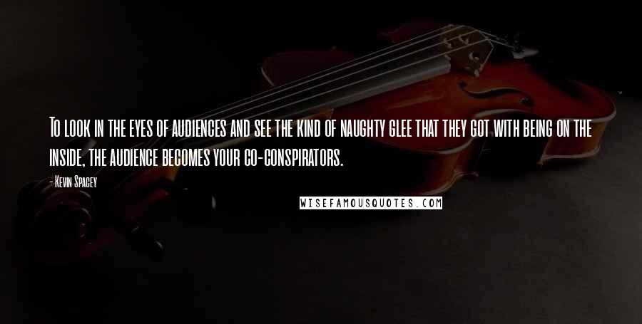 Kevin Spacey Quotes: To look in the eyes of audiences and see the kind of naughty glee that they got with being on the inside, the audience becomes your co-conspirators.