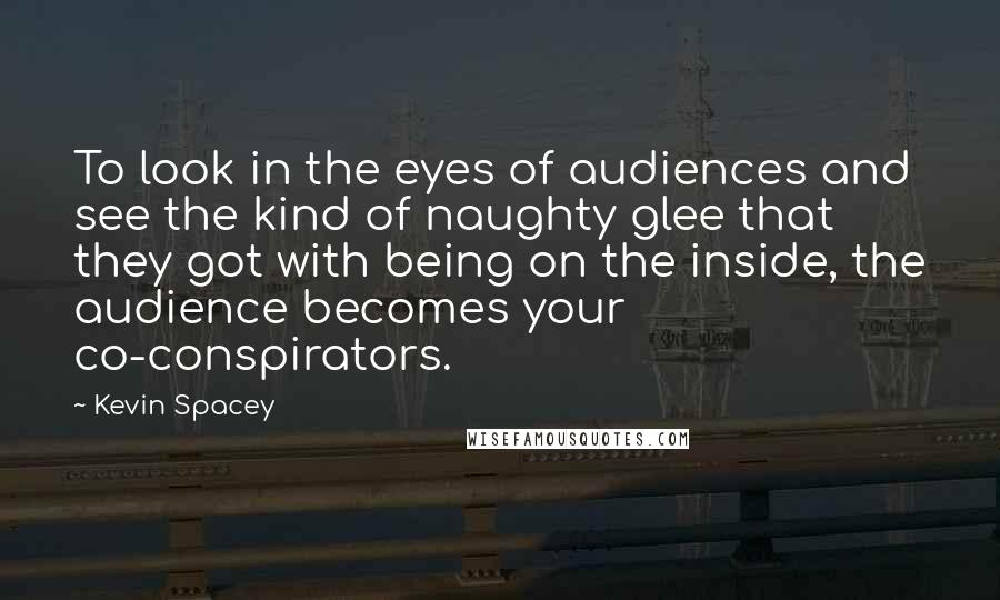Kevin Spacey Quotes: To look in the eyes of audiences and see the kind of naughty glee that they got with being on the inside, the audience becomes your co-conspirators.
