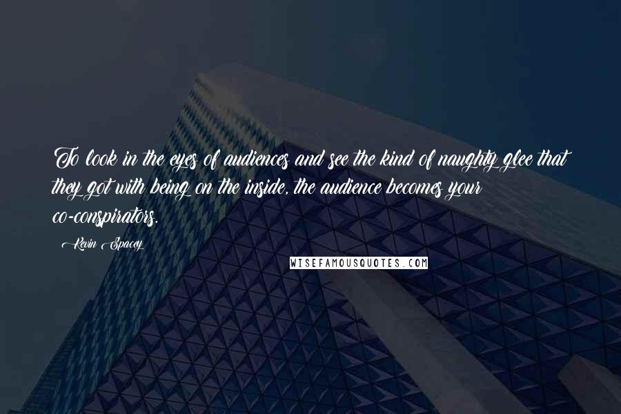 Kevin Spacey Quotes: To look in the eyes of audiences and see the kind of naughty glee that they got with being on the inside, the audience becomes your co-conspirators.