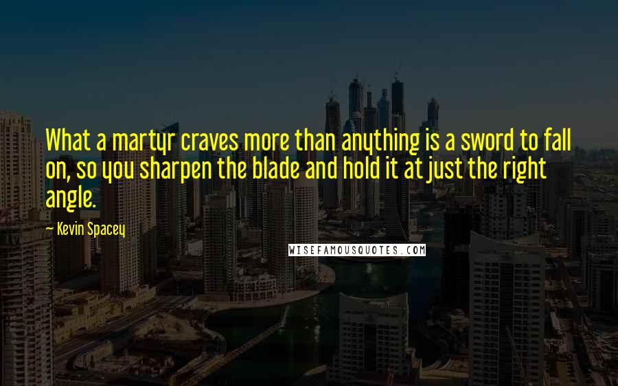 Kevin Spacey Quotes: What a martyr craves more than anything is a sword to fall on, so you sharpen the blade and hold it at just the right angle.