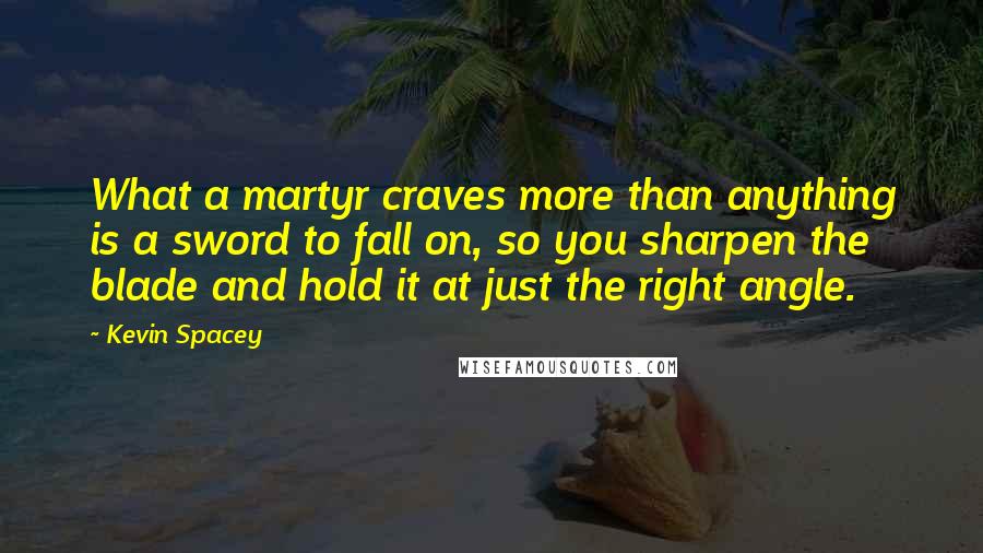 Kevin Spacey Quotes: What a martyr craves more than anything is a sword to fall on, so you sharpen the blade and hold it at just the right angle.