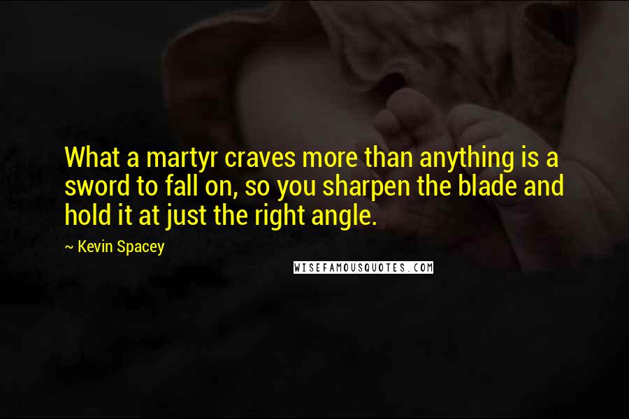 Kevin Spacey Quotes: What a martyr craves more than anything is a sword to fall on, so you sharpen the blade and hold it at just the right angle.