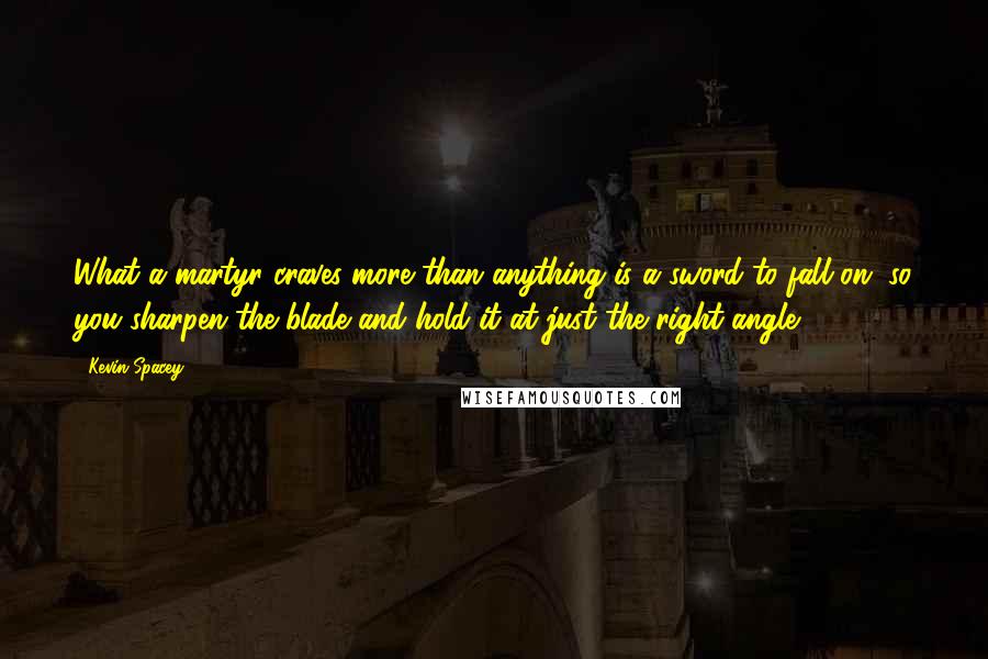 Kevin Spacey Quotes: What a martyr craves more than anything is a sword to fall on, so you sharpen the blade and hold it at just the right angle.