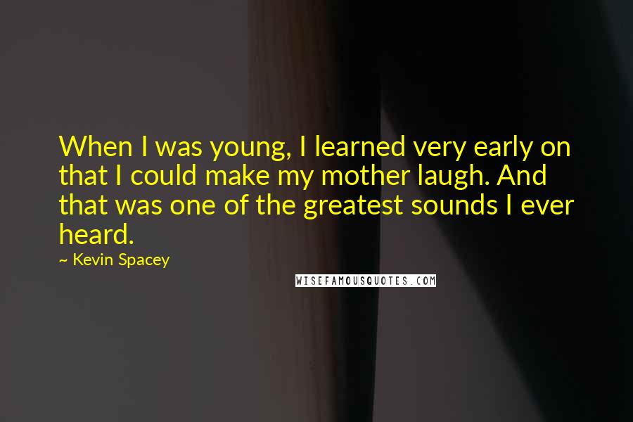 Kevin Spacey Quotes: When I was young, I learned very early on that I could make my mother laugh. And that was one of the greatest sounds I ever heard.