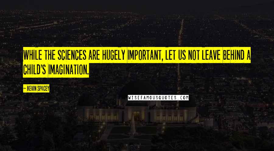 Kevin Spacey Quotes: While the sciences are hugely important, let us not leave behind a child's imagination.