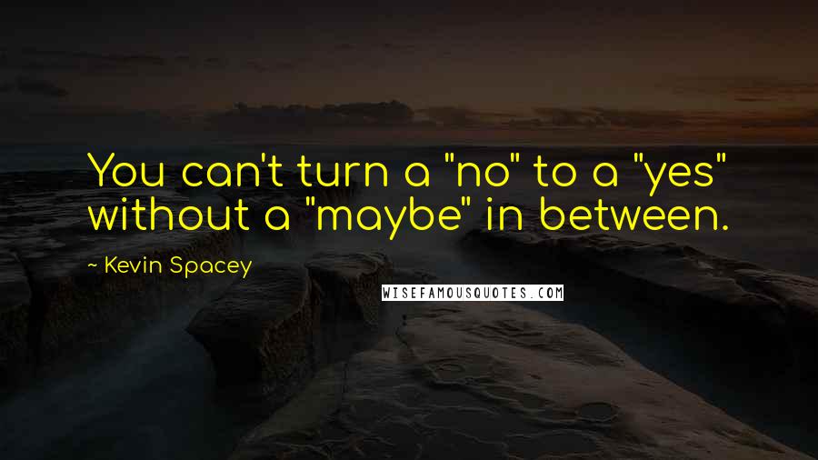 Kevin Spacey Quotes: You can't turn a "no" to a "yes" without a "maybe" in between.