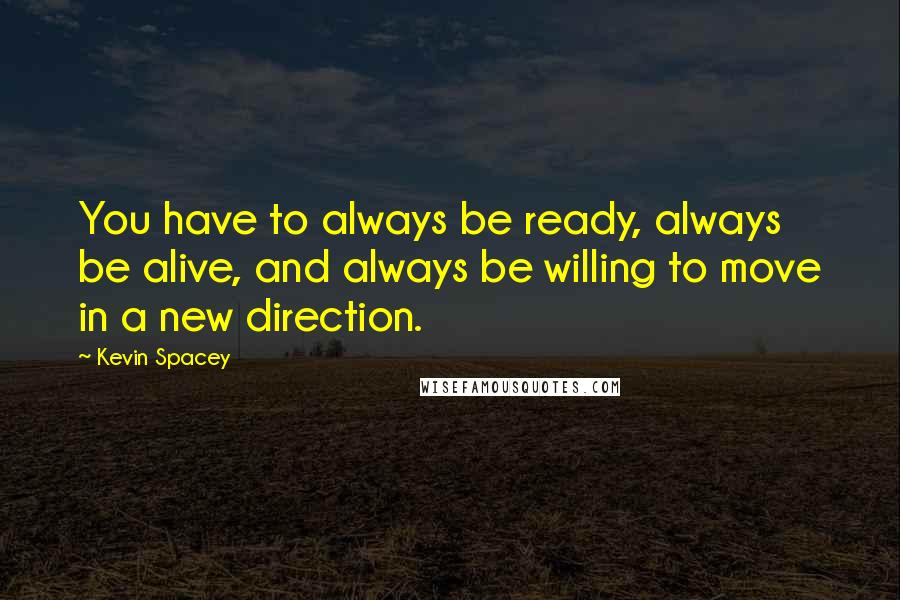 Kevin Spacey Quotes: You have to always be ready, always be alive, and always be willing to move in a new direction.