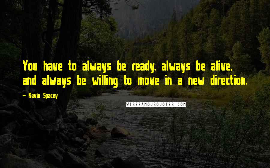 Kevin Spacey Quotes: You have to always be ready, always be alive, and always be willing to move in a new direction.