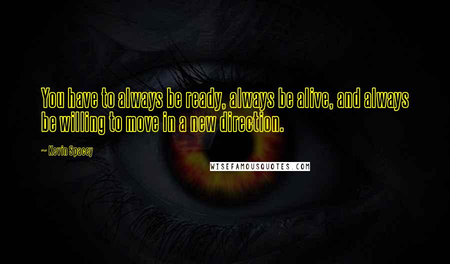 Kevin Spacey Quotes: You have to always be ready, always be alive, and always be willing to move in a new direction.