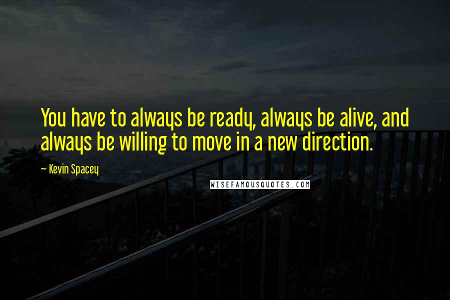 Kevin Spacey Quotes: You have to always be ready, always be alive, and always be willing to move in a new direction.