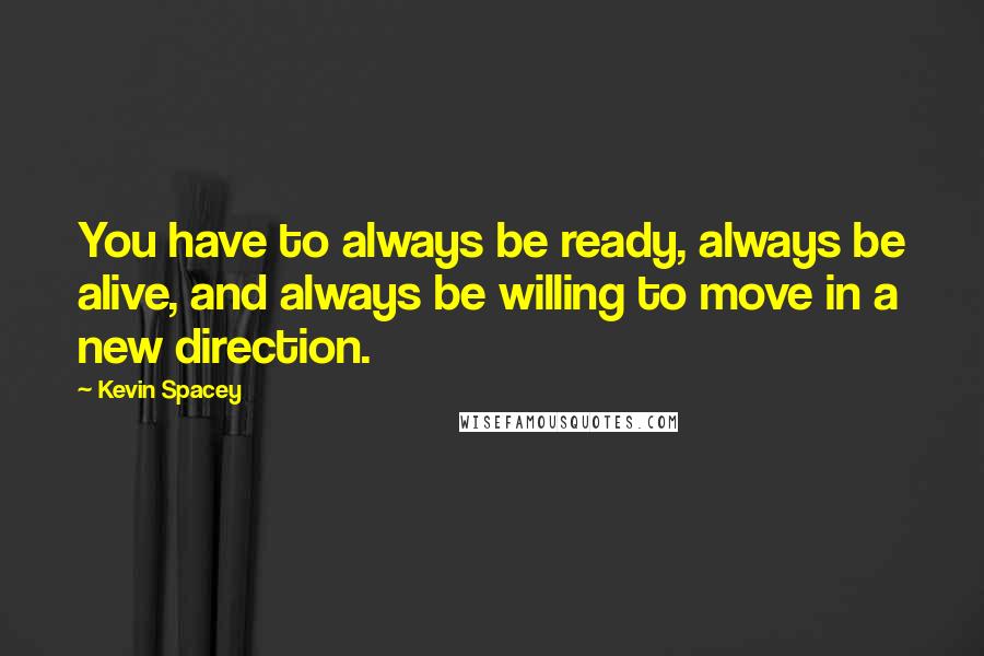 Kevin Spacey Quotes: You have to always be ready, always be alive, and always be willing to move in a new direction.