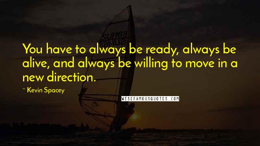 Kevin Spacey Quotes: You have to always be ready, always be alive, and always be willing to move in a new direction.