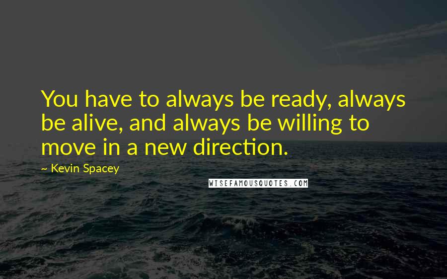 Kevin Spacey Quotes: You have to always be ready, always be alive, and always be willing to move in a new direction.