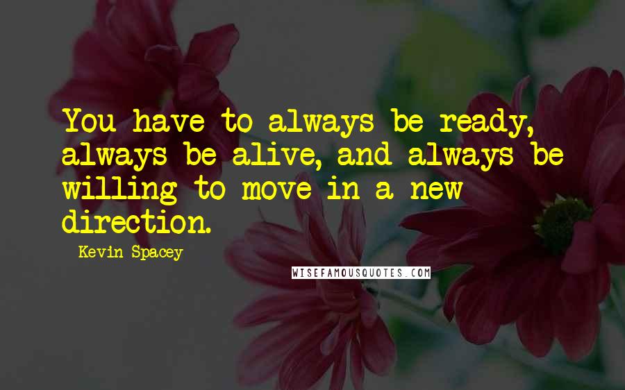 Kevin Spacey Quotes: You have to always be ready, always be alive, and always be willing to move in a new direction.