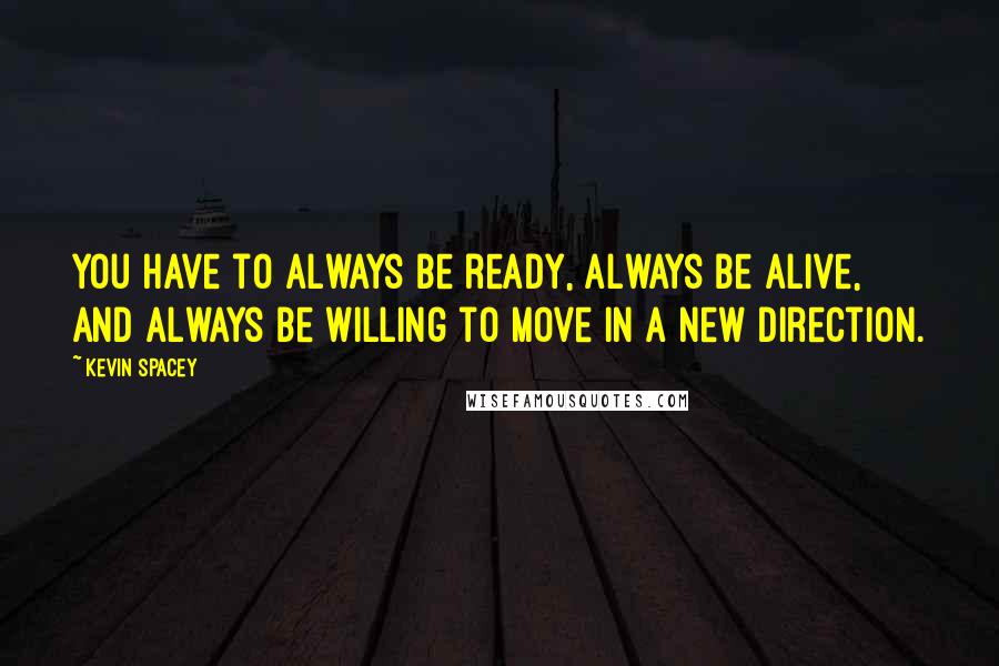 Kevin Spacey Quotes: You have to always be ready, always be alive, and always be willing to move in a new direction.