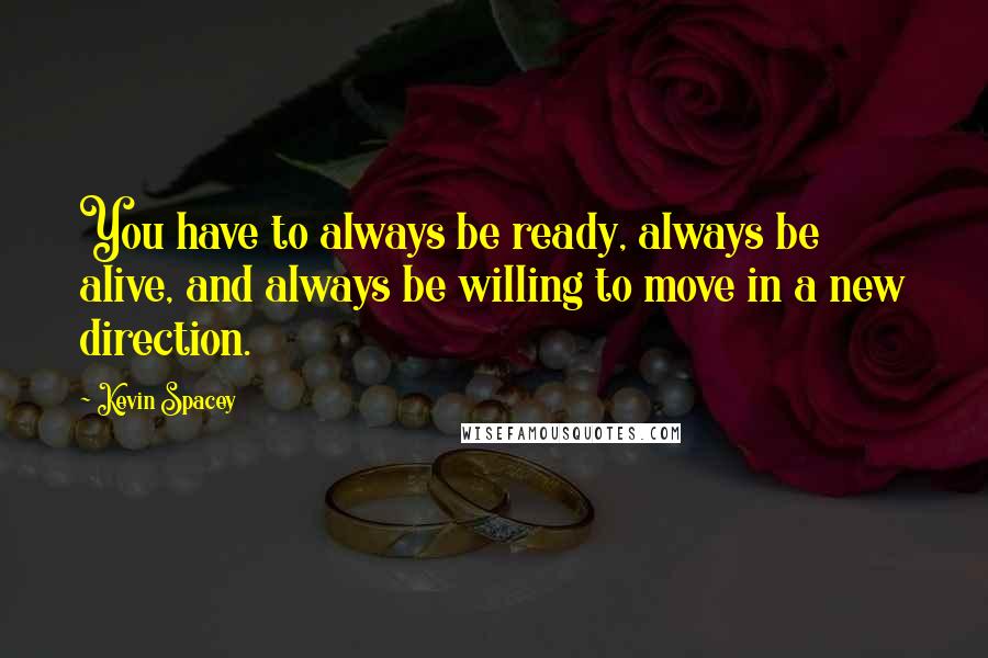 Kevin Spacey Quotes: You have to always be ready, always be alive, and always be willing to move in a new direction.