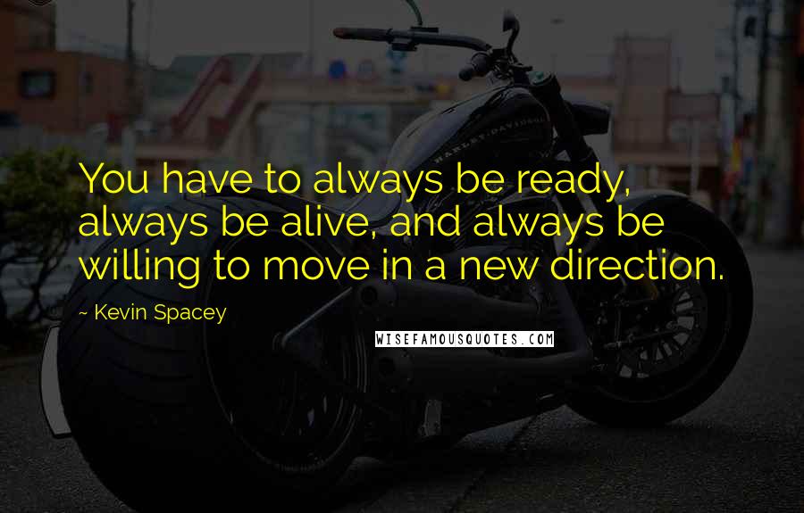 Kevin Spacey Quotes: You have to always be ready, always be alive, and always be willing to move in a new direction.