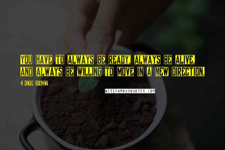 Kevin Spacey Quotes: You have to always be ready, always be alive, and always be willing to move in a new direction.