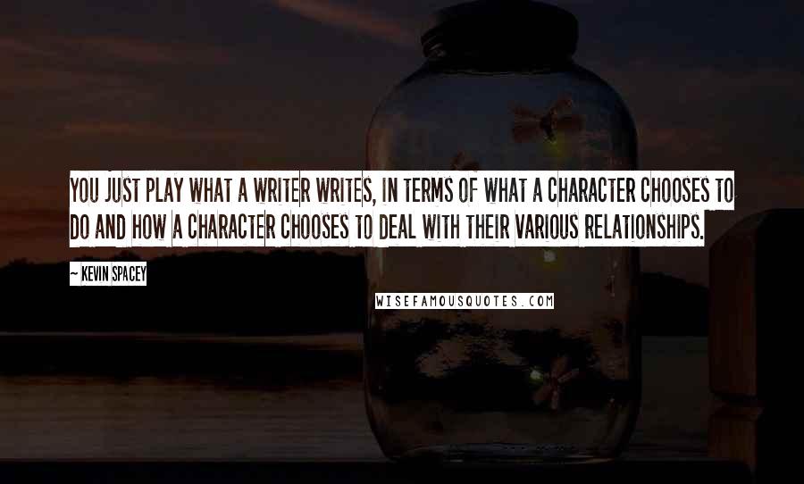 Kevin Spacey Quotes: You just play what a writer writes, in terms of what a character chooses to do and how a character chooses to deal with their various relationships.