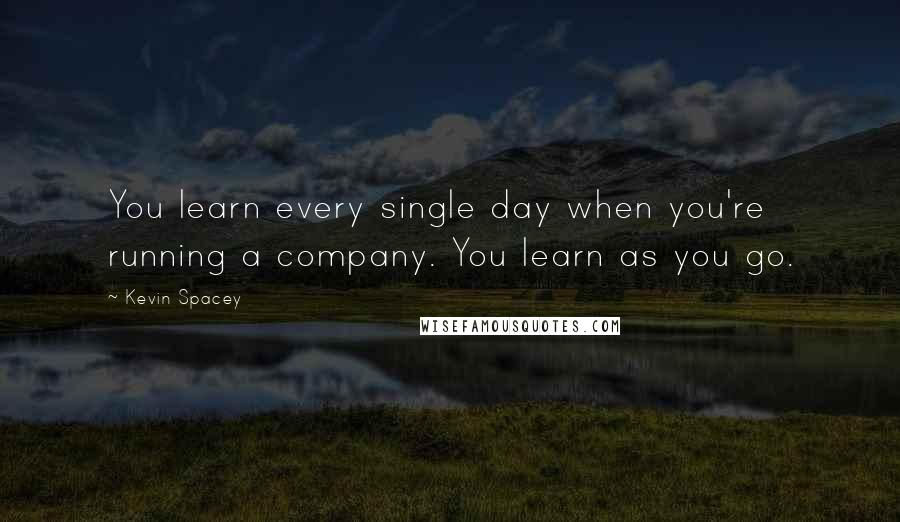 Kevin Spacey Quotes: You learn every single day when you're running a company. You learn as you go.