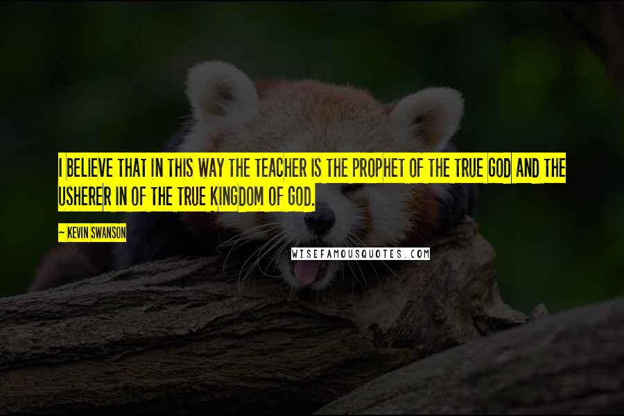 Kevin Swanson Quotes: I believe that in this way the teacher is the prophet of the true god and the usherer in of the true kingdom of god.