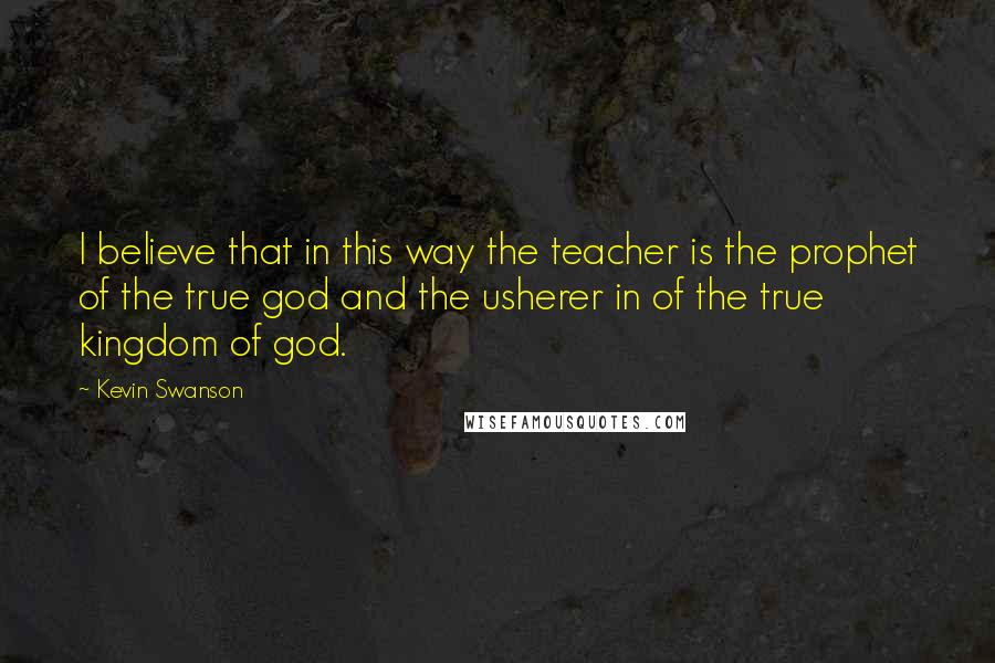 Kevin Swanson Quotes: I believe that in this way the teacher is the prophet of the true god and the usherer in of the true kingdom of god.