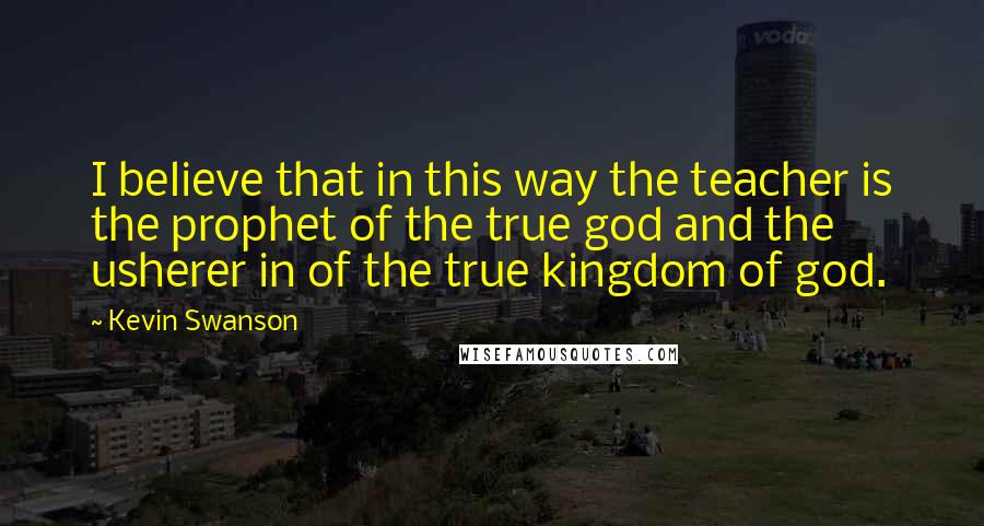 Kevin Swanson Quotes: I believe that in this way the teacher is the prophet of the true god and the usherer in of the true kingdom of god.