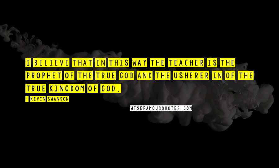 Kevin Swanson Quotes: I believe that in this way the teacher is the prophet of the true god and the usherer in of the true kingdom of god.