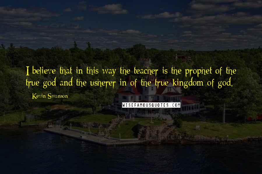 Kevin Swanson Quotes: I believe that in this way the teacher is the prophet of the true god and the usherer in of the true kingdom of god.